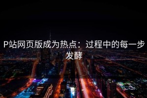 P站网页版成为热点：过程中的每一步发酵