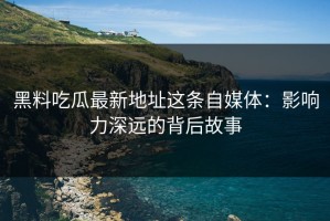 黑料吃瓜最新地址这条自媒体：影响力深远的背后故事