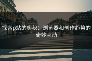 探索p站的奥秘：浏览器和创作趋势的奇妙互动
