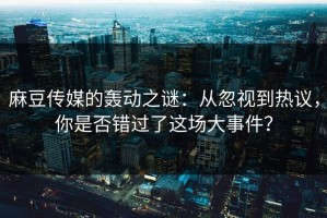 麻豆传媒的轰动之谜：从忽视到热议，你是否错过了这场大事件？