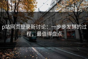 p站网页登录新讨论：一步步发酵的过程，最值得盘点
