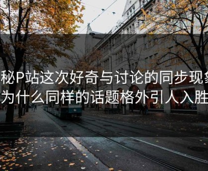 探秘P站这次好奇与讨论的同步现象：为什么同样的话题格外引人入胜