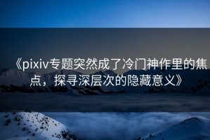 《pixiv专题突然成了冷门神作里的焦点，探寻深层次的隐藏意义》