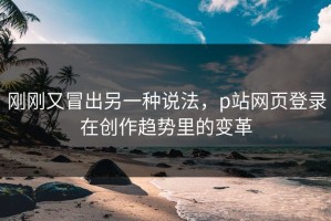 刚刚又冒出另一种说法，p站网页登录在创作趋势里的变革