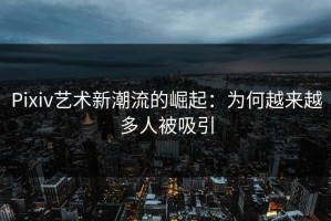 Pixiv艺术新潮流的崛起：为何越来越多人被吸引