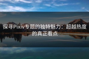 探寻Pixiv专题的独特魅力：超越热度的真正看点