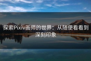 探索Pixiv画师的世界：从随便看看到深刻印象