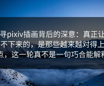 探寻pixiv插画背后的深意：真正让人停不下来的，是那些越来越对得上的点，这一轮真不是一句巧合能解释