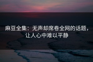 麻豆全集：无声却席卷全网的话题，让人心中难以平静