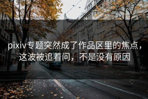 pixiv专题突然成了作品区里的焦点，这波被追着问，不是没有原因