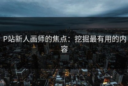 P站新人画师的焦点：挖掘最有用的内容