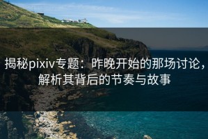 揭秘pixiv专题：昨晚开始的那场讨论，解析其背后的节奏与故事