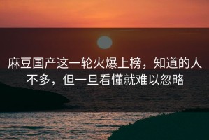 麻豆国产这一轮火爆上榜，知道的人不多，但一旦看懂就难以忽略