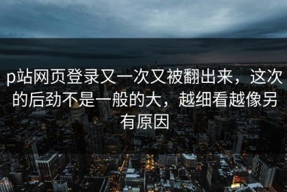 p站网页登录又一次又被翻出来，这次的后劲不是一般的大，越细看越像另有原因