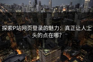 探索P站网页登录的魅力：真正让人上头的点在哪？