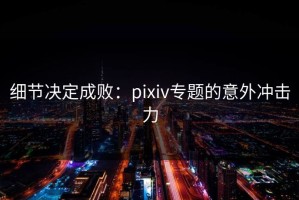 细节决定成败：pixiv专题的意外冲击力