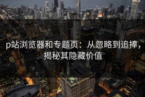 p站浏览器和专题页：从忽略到追捧，揭秘其隐藏价值