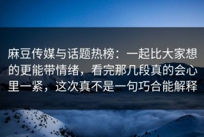 麻豆传媒与话题热榜：一起比大家想的更能带情绪，看完那几段真的会心里一紧，这次真不是一句巧合能解释