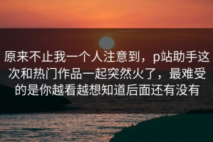 原来不止我一个人注意到，p站助手这次和热门作品一起突然火了，最难受的是你越看越想知道后面还有没有