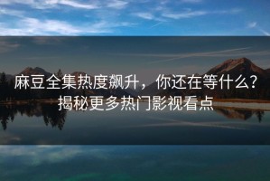 麻豆全集热度飙升，你还在等什么？揭秘更多热门影视看点