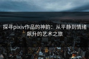 探寻pixiv作品的神韵：从平静到情绪飙升的艺术之旅