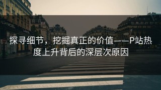 探寻细节，挖掘真正的价值——P站热度上升背后的深层次原因