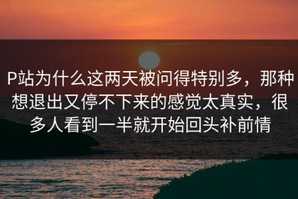 P站为什么这两天被问得特别多，那种想退出又停不下来的感觉太真实，很多人看到一半就开始回头补前情