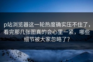 p站浏览器这一轮热度确实压不住了，看完那几张图真的会心里一紧，哪些细节被大家忽略了？
