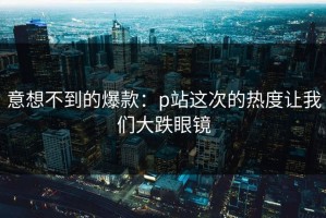 意想不到的爆款：p站这次的热度让我们大跌眼镜