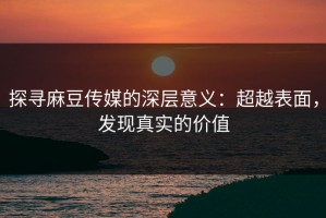 探寻麻豆传媒的深层意义：超越表面，发现真实的价值