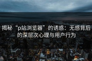 揭秘“p站浏览器”的诱惑：无感背后的深层次心理与用户行为