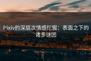 Pixiv的深层次情感挖掘：表面之下的诸多谜团