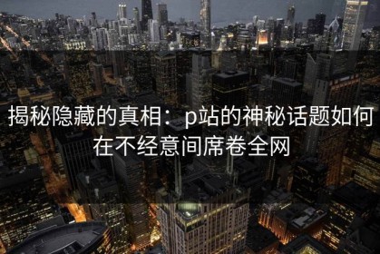 揭秘隐藏的真相：p站的神秘话题如何在不经意间席卷全网