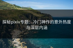 探秘pixiv专题：冷门神作的意外热度与深层内涵