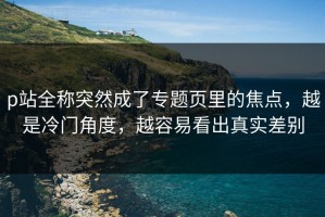 p站全称突然成了专题页里的焦点，越是冷门角度，越容易看出真实差别