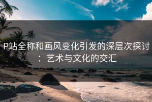 P站全称和画风变化引发的深层次探讨：艺术与文化的交汇