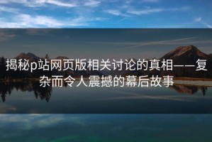 揭秘p站网页版相关讨论的真相——复杂而令人震撼的幕后故事