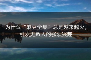 为什么“麻豆全集”总是越来越火，引发无数人的强烈兴趣