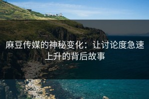 麻豆传媒的神秘变化：让讨论度急速上升的背后故事