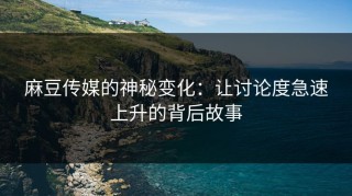 麻豆传媒的神秘变化：让讨论度急速上升的背后故事