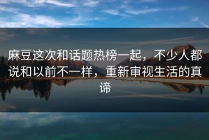 麻豆这次和话题热榜一起，不少人都说和以前不一样，重新审视生活的真谛