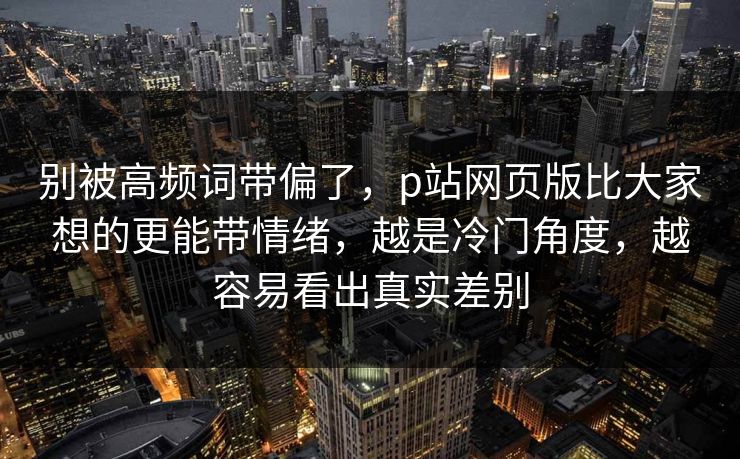 别被高频词带偏了，p站网页版比大家想的更能带情绪，越是冷门角度，越容易看出真实差别