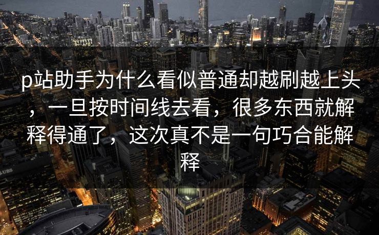 p站助手为什么看似普通却越刷越上头，一旦按时间线去看，很多东西就解释得通了，这次真不是一句巧合能解释