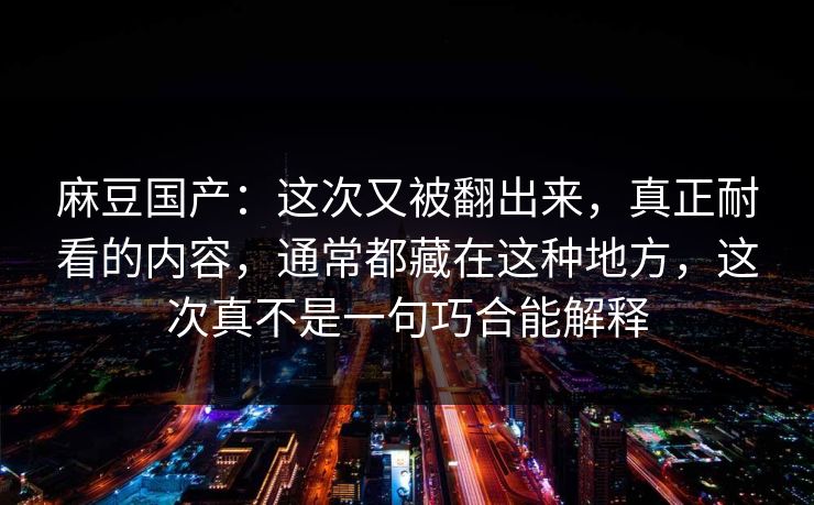 麻豆国产：这次又被翻出来，真正耐看的内容，通常都藏在这种地方，这次真不是一句巧合能解释