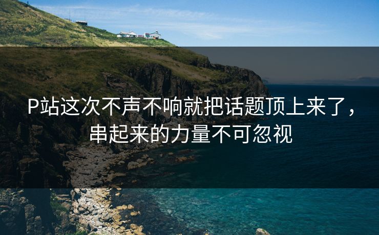 P站这次不声不响就把话题顶上来了,串起来的力量不可忽视 P站这次不声不响就把话题顶上来了,串起来的力量不可忽视