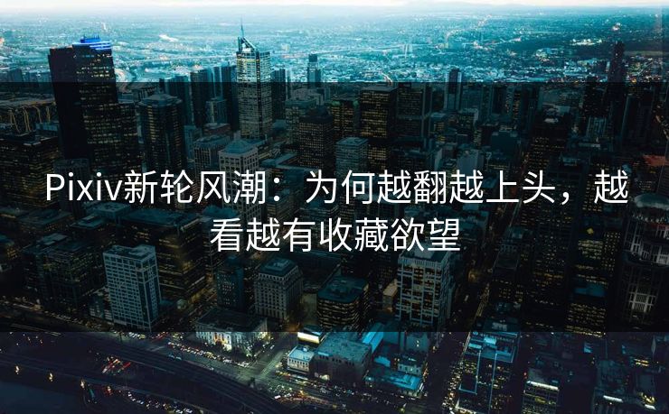 Pixiv新轮风潮：为何越翻越上头，越看越有收藏欲望