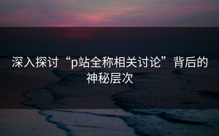 深入探讨“p站全称相关讨论”背后的神秘层次