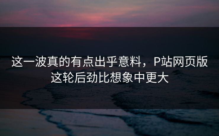这一波真的有点出乎意料，P站网页版这轮后劲比想象中更大