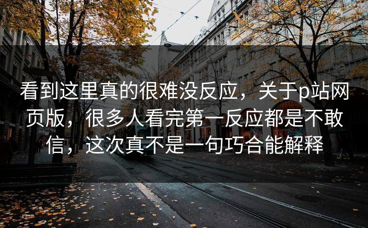 看到这里真的很难没反应，关于p站网页版，很多人看完第一反应都是不敢信，这次真不是一句巧合能解释