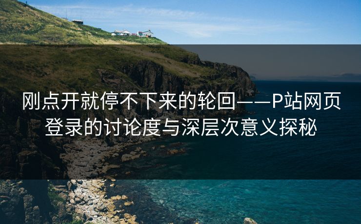 刚点开就停不下来的轮回——P站网页登录的讨论度与深层次意义探秘